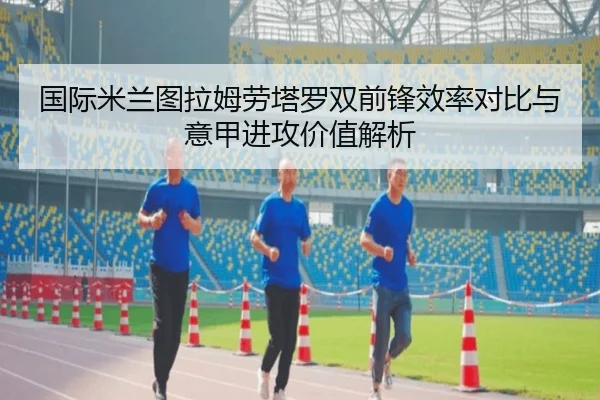 国际米兰图拉姆劳塔罗双前锋效率对比与意甲进攻价值解析