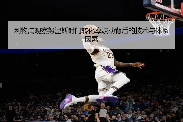 利物浦观察努涅斯射门转化率波动背后的技术与体系因素