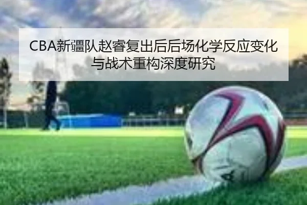 CBA新疆队赵睿复出后后场化学反应变化与战术重构深度研究